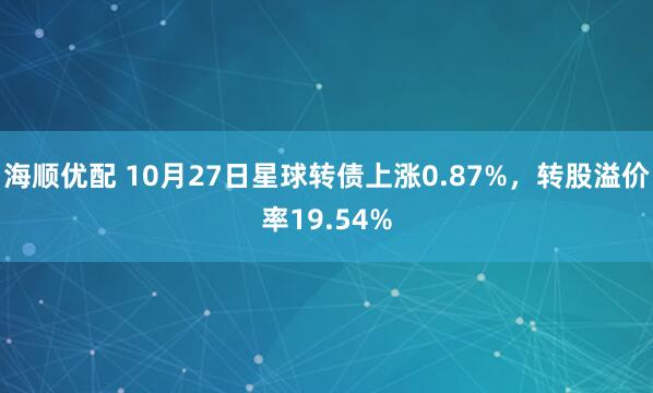海顺优配 10月27日星球转债上涨0.87%,转股溢价率19.54%