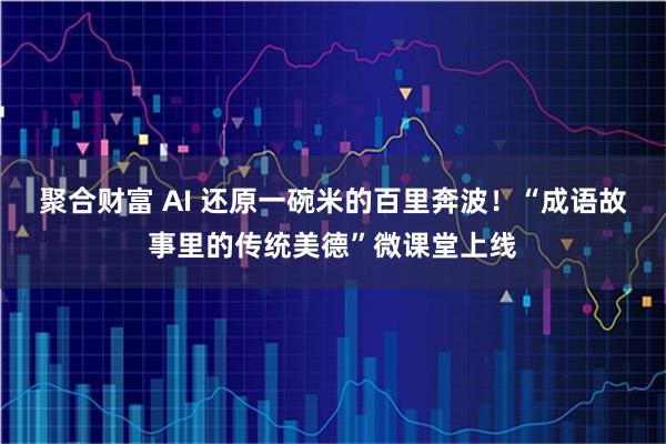 聚合财富 AI 还原一碗米的百里奔波!“成语故事里的传统美德”微课堂上线