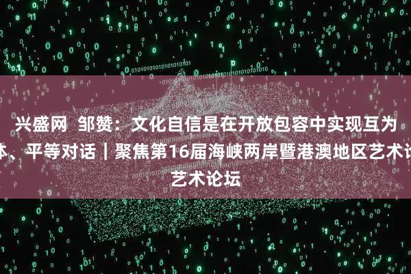 兴盛网 邹赞:文化自信是在开放包容中实现互为主体、平等对话|聚焦第16届海峡两岸暨港澳地区艺术论坛