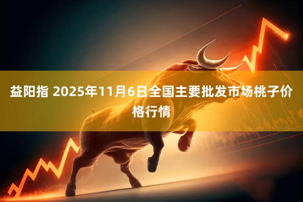 益阳指 2025年11月6日全国主要批发市场桃子价格行情