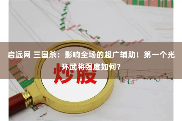 启远网 三国杀:影响全场的超广辅助!第一个光环武将强度如何?