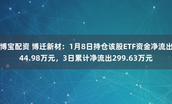 博宝配资 博迁新材：1月8日持仓该股ETF资金净流出44.98万元，3日累计净流出299.63万元