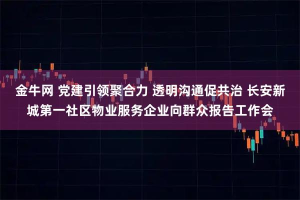 金牛网 党建引领聚合力 透明沟通促共治 长安新城第一社区物业服务企业向群众报告工作会