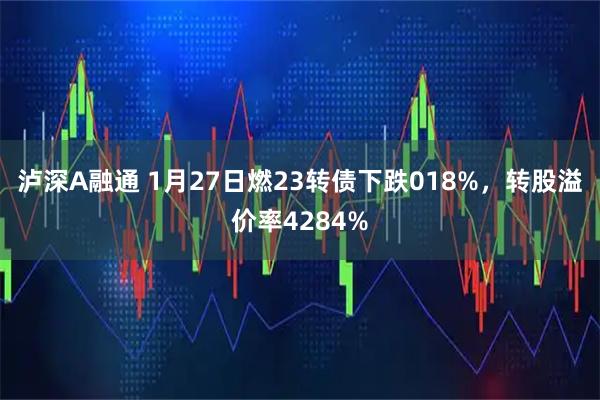 泸深A融通 1月27日燃23转债下跌018%，转股溢价率4284%