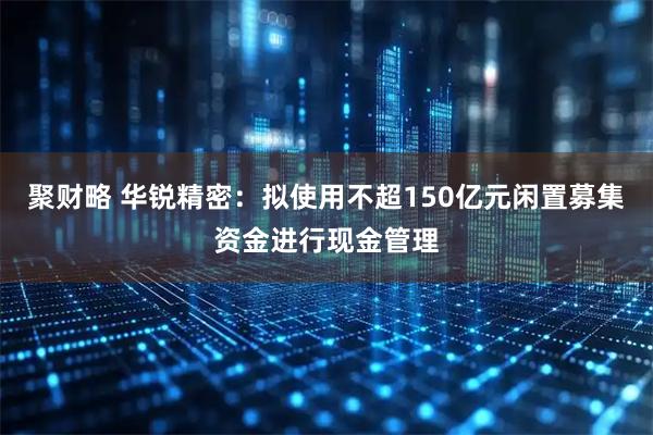 聚财略 华锐精密：拟使用不超150亿元闲置募集资金进行现金管理