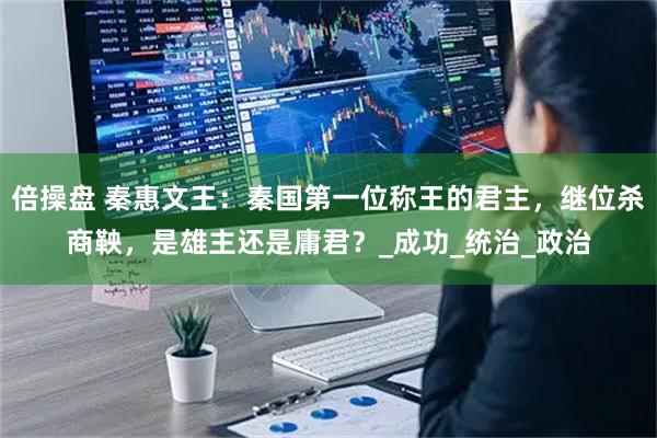 倍操盘 秦惠文王:秦国第一位称王的君主,继位杀商鞅,是雄主还是庸君?_成功_统治_政治