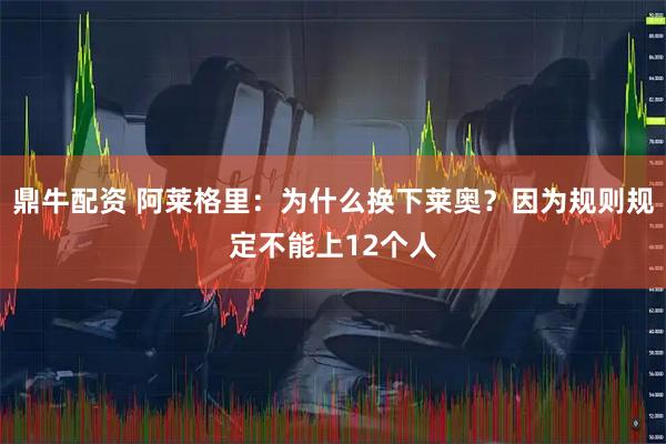 鼎牛配资 阿莱格里：为什么换下莱奥？因为规则规定不能上12个人