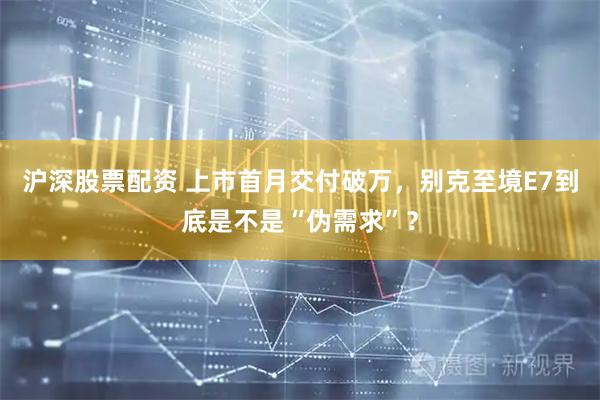 沪深股票配资 上市首月交付破万，别克至境E7到底是不是“伪需求”？