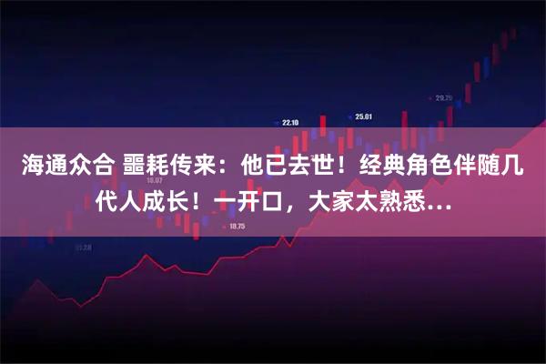 海通众合 噩耗传来：他已去世！经典角色伴随几代人成长！一开口，大家太熟悉…